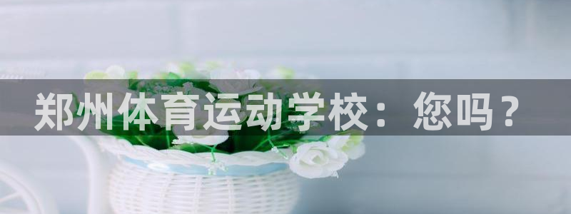 欧亿体育官方集团官网:郑州体育运动学校:您吗?